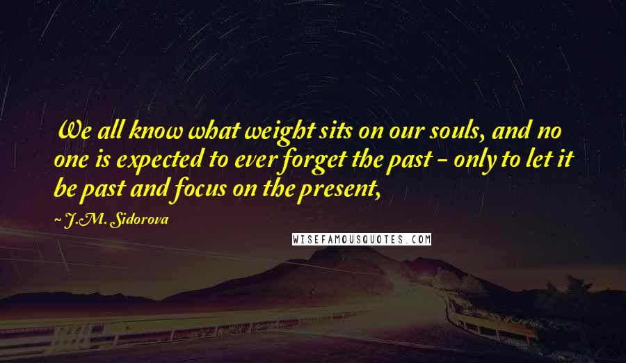 J.M. Sidorova Quotes: We all know what weight sits on our souls, and no one is expected to ever forget the past - only to let it be past and focus on the present,