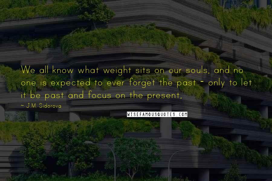 J.M. Sidorova Quotes: We all know what weight sits on our souls, and no one is expected to ever forget the past - only to let it be past and focus on the present,