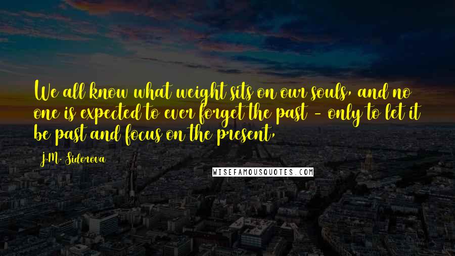 J.M. Sidorova Quotes: We all know what weight sits on our souls, and no one is expected to ever forget the past - only to let it be past and focus on the present,