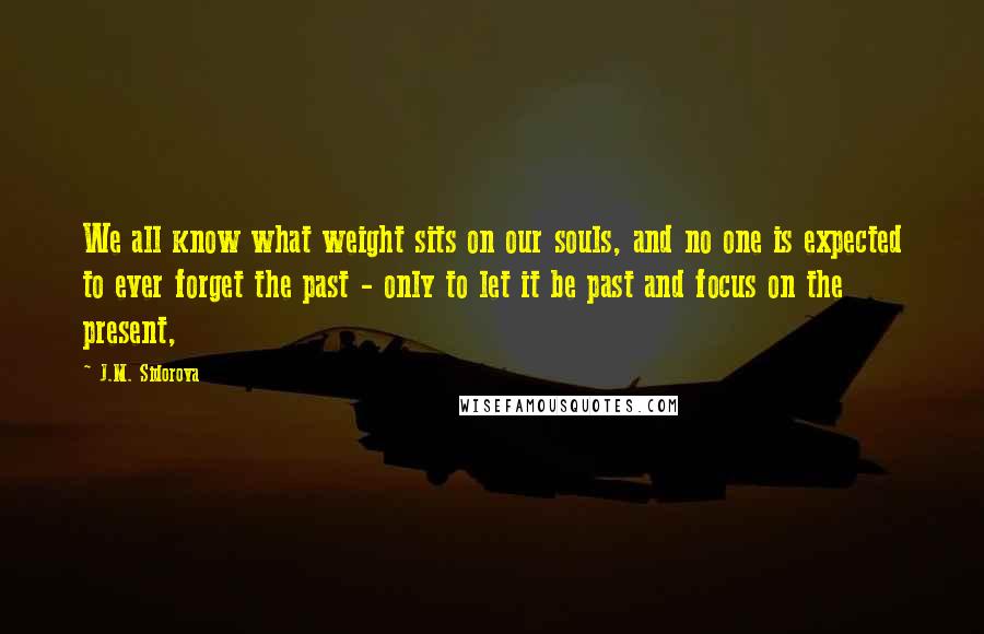 J.M. Sidorova Quotes: We all know what weight sits on our souls, and no one is expected to ever forget the past - only to let it be past and focus on the present,