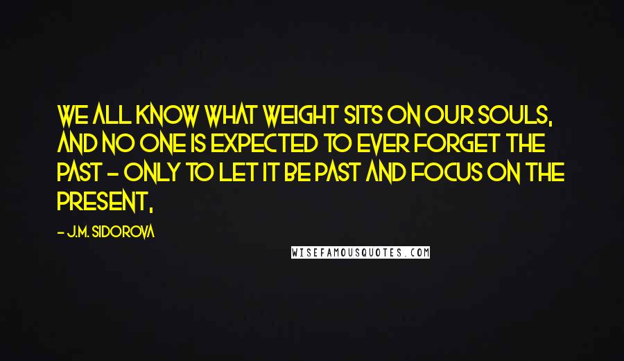 J.M. Sidorova Quotes: We all know what weight sits on our souls, and no one is expected to ever forget the past - only to let it be past and focus on the present,