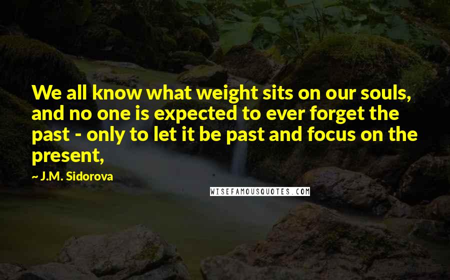 J.M. Sidorova Quotes: We all know what weight sits on our souls, and no one is expected to ever forget the past - only to let it be past and focus on the present,