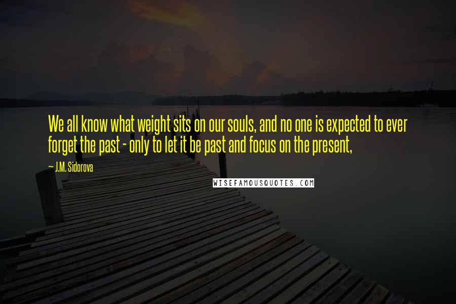 J.M. Sidorova Quotes: We all know what weight sits on our souls, and no one is expected to ever forget the past - only to let it be past and focus on the present,