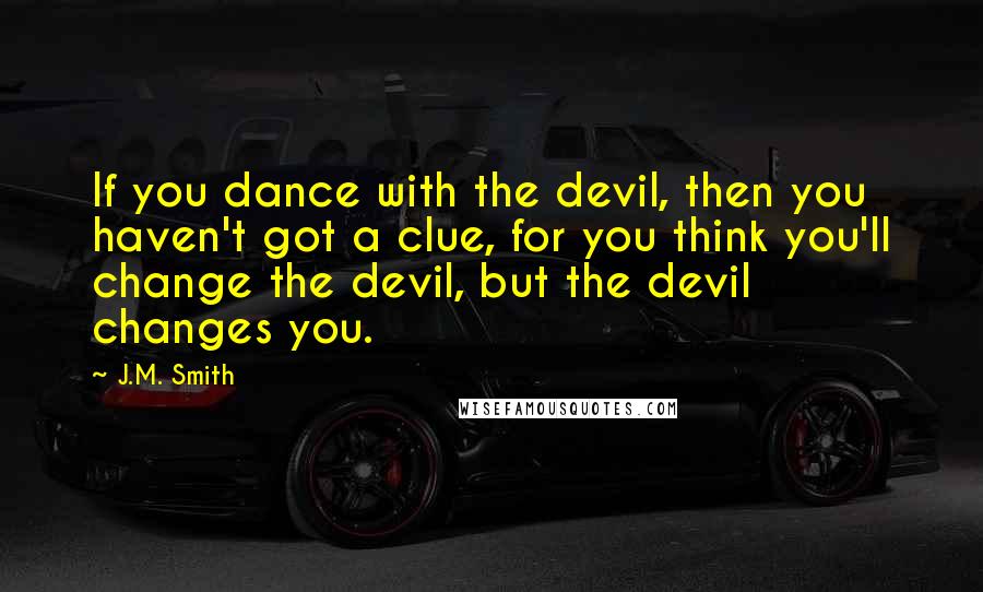 J.M. Smith Quotes: If you dance with the devil, then you haven't got a clue, for you think you'll change the devil, but the devil changes you.