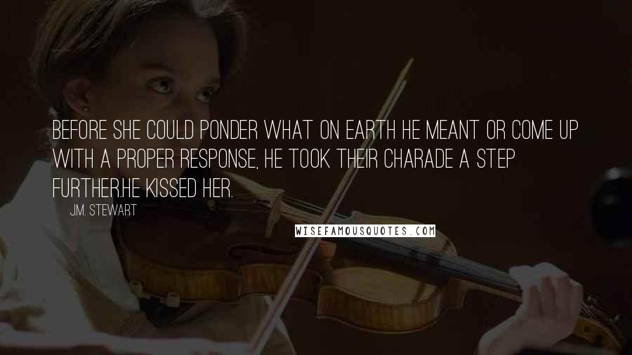 J.M. Stewart Quotes: Before she could ponder what on earth he meant or come up with a proper response, he took their charade a step further.He kissed her.