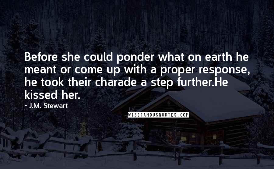 J.M. Stewart Quotes: Before she could ponder what on earth he meant or come up with a proper response, he took their charade a step further.He kissed her.