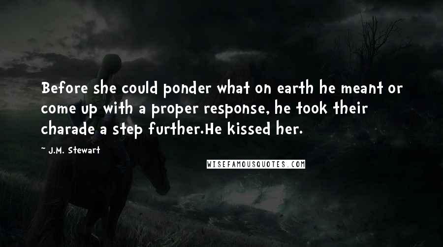 J.M. Stewart Quotes: Before she could ponder what on earth he meant or come up with a proper response, he took their charade a step further.He kissed her.