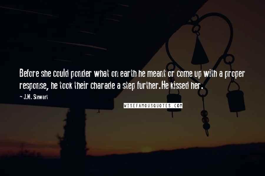 J.M. Stewart Quotes: Before she could ponder what on earth he meant or come up with a proper response, he took their charade a step further.He kissed her.