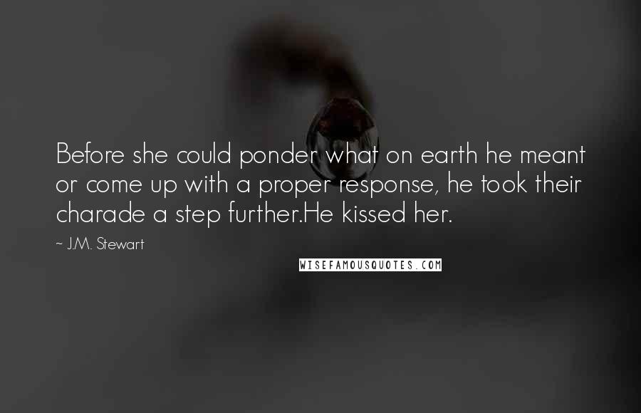 J.M. Stewart Quotes: Before she could ponder what on earth he meant or come up with a proper response, he took their charade a step further.He kissed her.