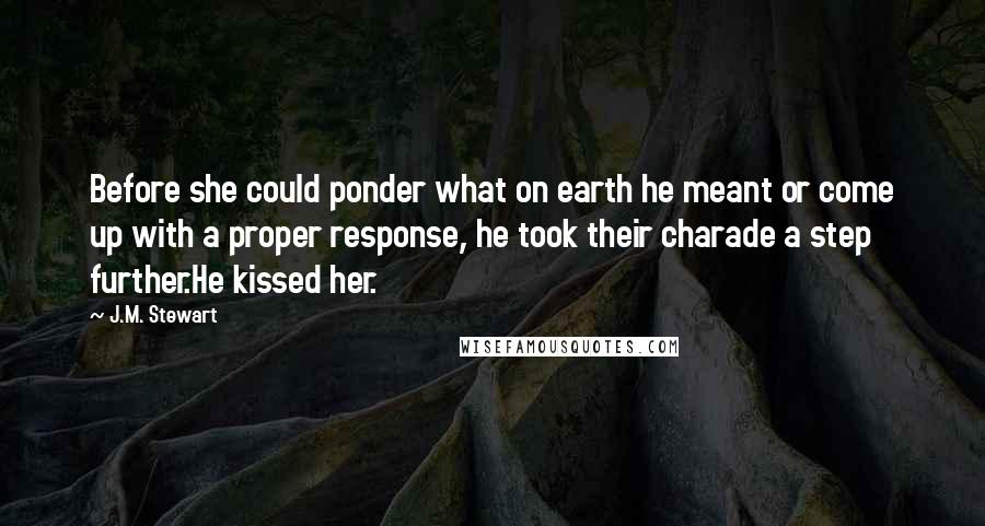 J.M. Stewart Quotes: Before she could ponder what on earth he meant or come up with a proper response, he took their charade a step further.He kissed her.