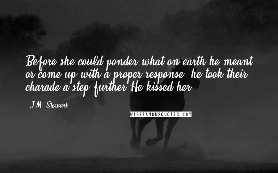 J.M. Stewart Quotes: Before she could ponder what on earth he meant or come up with a proper response, he took their charade a step further.He kissed her.