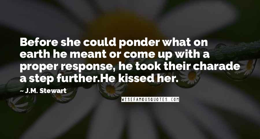 J.M. Stewart Quotes: Before she could ponder what on earth he meant or come up with a proper response, he took their charade a step further.He kissed her.