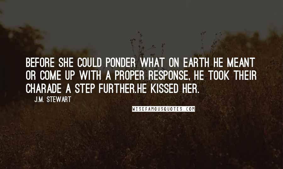 J.M. Stewart Quotes: Before she could ponder what on earth he meant or come up with a proper response, he took their charade a step further.He kissed her.