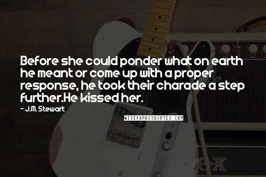 J.M. Stewart Quotes: Before she could ponder what on earth he meant or come up with a proper response, he took their charade a step further.He kissed her.