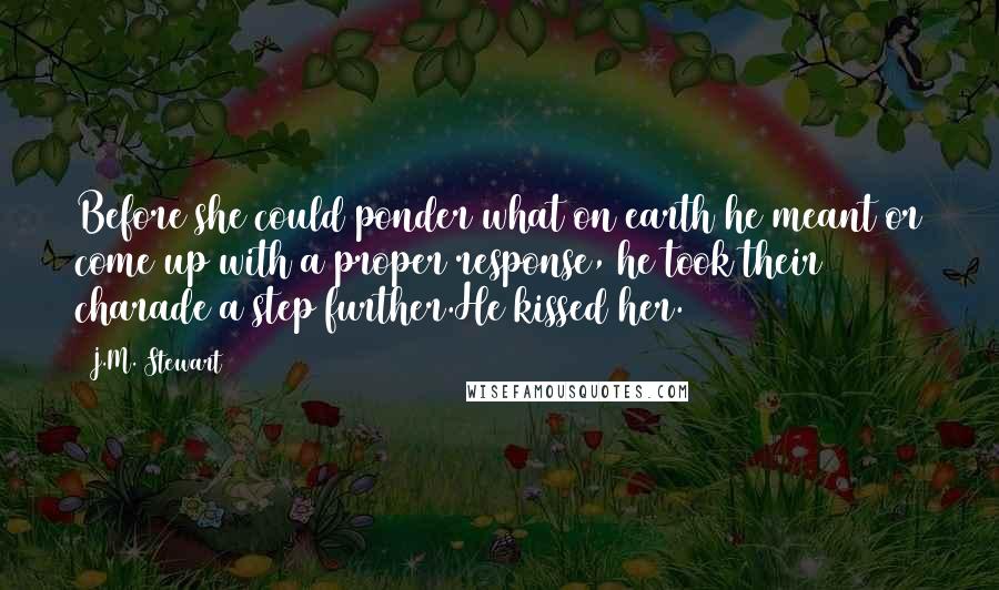 J.M. Stewart Quotes: Before she could ponder what on earth he meant or come up with a proper response, he took their charade a step further.He kissed her.