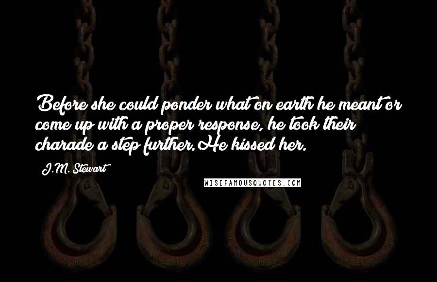 J.M. Stewart Quotes: Before she could ponder what on earth he meant or come up with a proper response, he took their charade a step further.He kissed her.