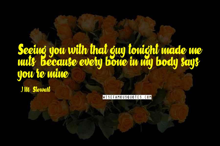 J.M. Stewart Quotes: Seeing you with that guy tonight made me nuts, because every bone in my body says you're mine.