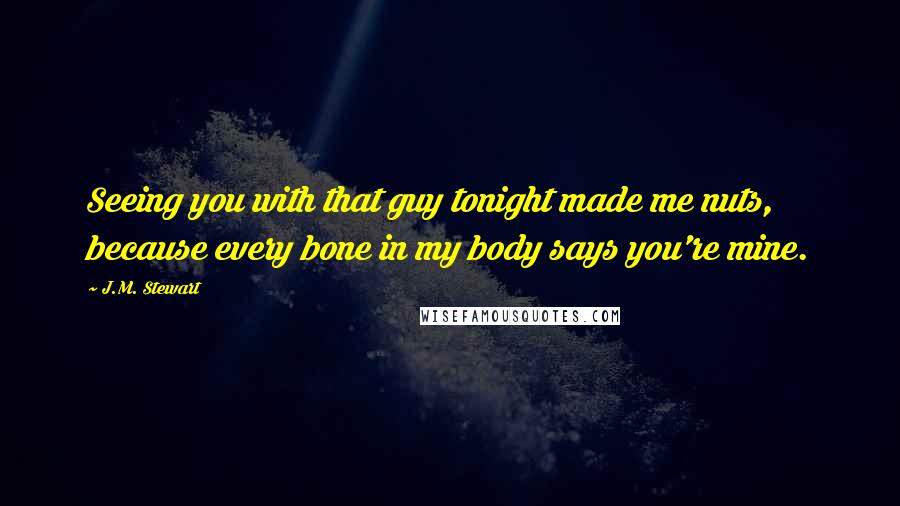 J.M. Stewart Quotes: Seeing you with that guy tonight made me nuts, because every bone in my body says you're mine.