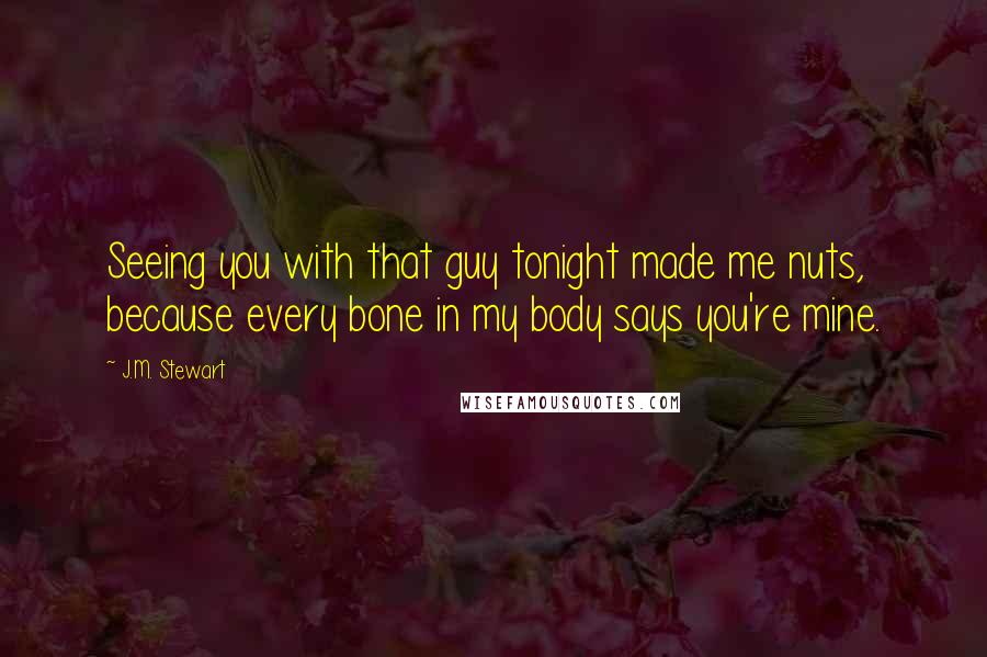 J.M. Stewart Quotes: Seeing you with that guy tonight made me nuts, because every bone in my body says you're mine.