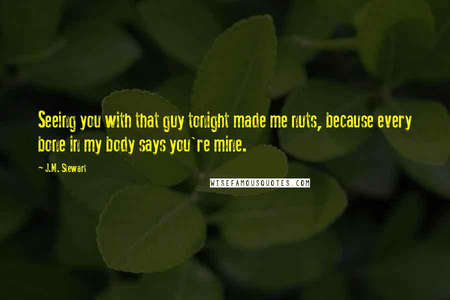 J.M. Stewart Quotes: Seeing you with that guy tonight made me nuts, because every bone in my body says you're mine.