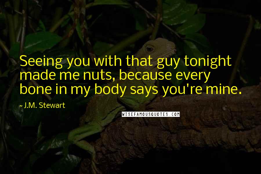 J.M. Stewart Quotes: Seeing you with that guy tonight made me nuts, because every bone in my body says you're mine.