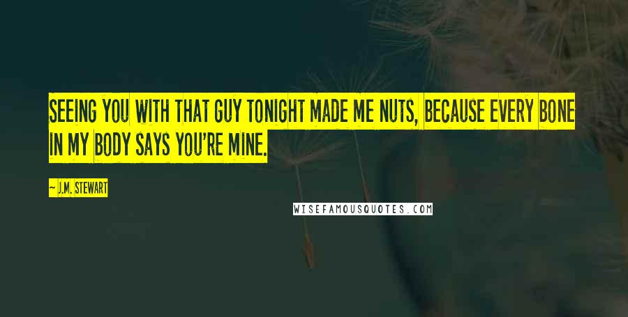 J.M. Stewart Quotes: Seeing you with that guy tonight made me nuts, because every bone in my body says you're mine.