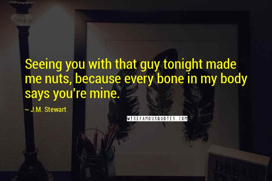 J.M. Stewart Quotes: Seeing you with that guy tonight made me nuts, because every bone in my body says you're mine.