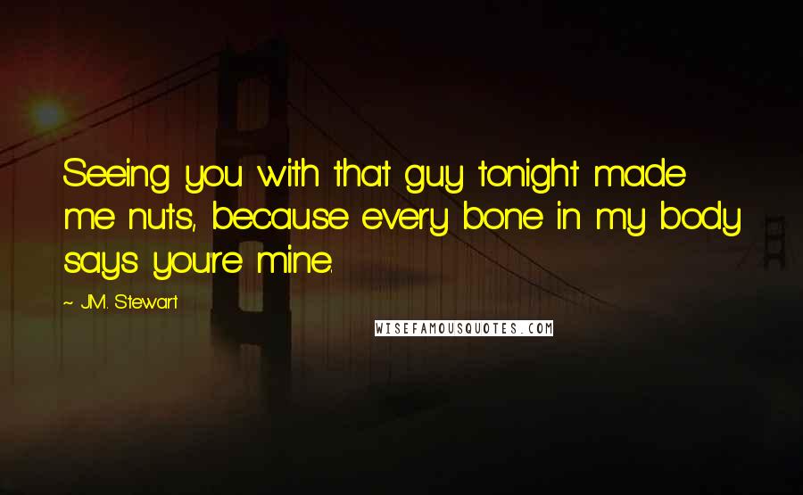 J.M. Stewart Quotes: Seeing you with that guy tonight made me nuts, because every bone in my body says you're mine.