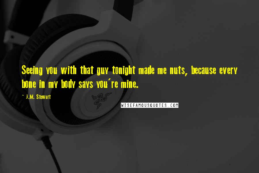 J.M. Stewart Quotes: Seeing you with that guy tonight made me nuts, because every bone in my body says you're mine.
