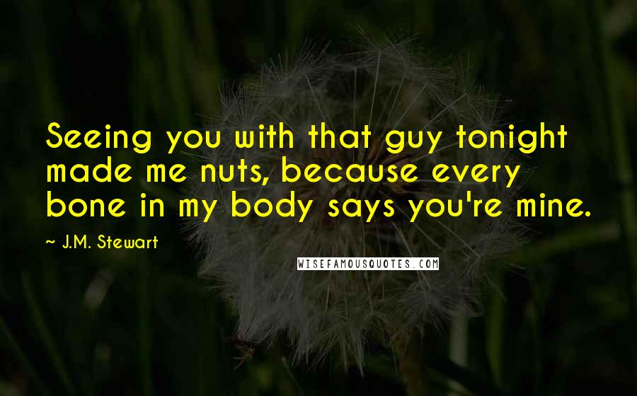 J.M. Stewart Quotes: Seeing you with that guy tonight made me nuts, because every bone in my body says you're mine.