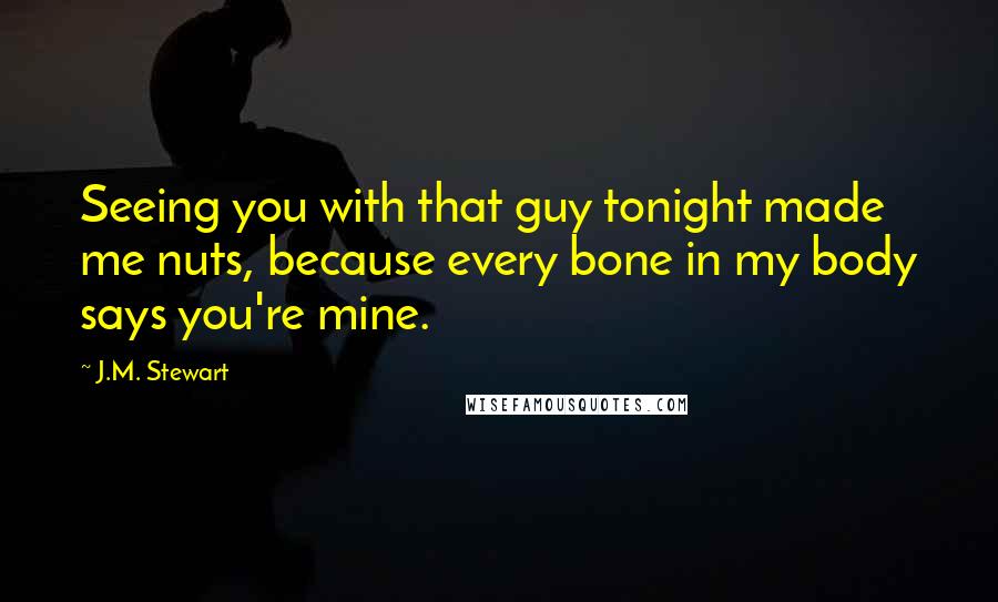 J.M. Stewart Quotes: Seeing you with that guy tonight made me nuts, because every bone in my body says you're mine.