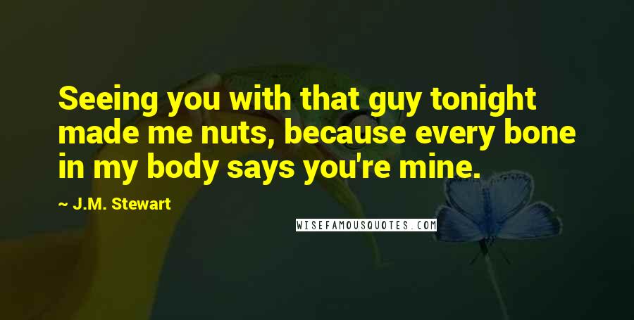 J.M. Stewart Quotes: Seeing you with that guy tonight made me nuts, because every bone in my body says you're mine.