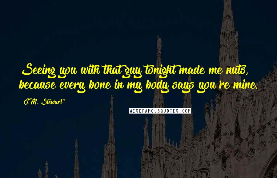 J.M. Stewart Quotes: Seeing you with that guy tonight made me nuts, because every bone in my body says you're mine.