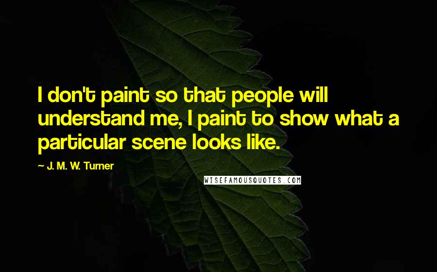 J. M. W. Turner Quotes: I don't paint so that people will understand me, I paint to show what a particular scene looks like.