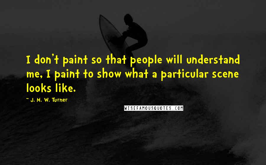 J. M. W. Turner Quotes: I don't paint so that people will understand me, I paint to show what a particular scene looks like.