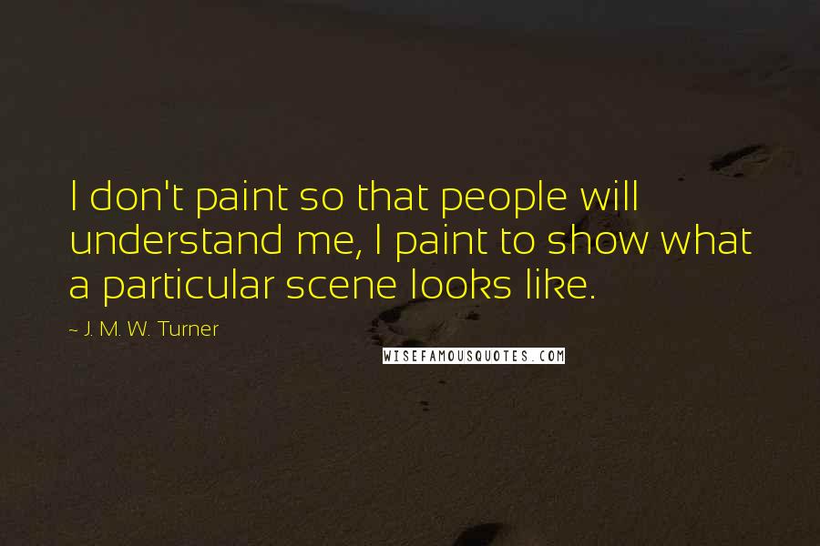 J. M. W. Turner Quotes: I don't paint so that people will understand me, I paint to show what a particular scene looks like.