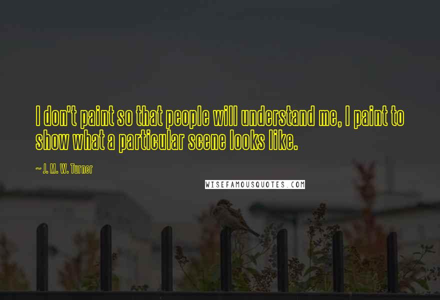 J. M. W. Turner Quotes: I don't paint so that people will understand me, I paint to show what a particular scene looks like.