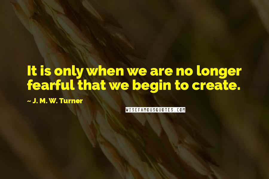 J. M. W. Turner Quotes: It is only when we are no longer fearful that we begin to create.