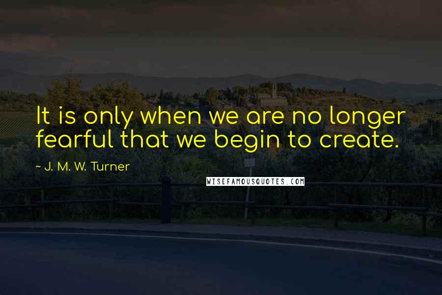 J. M. W. Turner Quotes: It is only when we are no longer fearful that we begin to create.