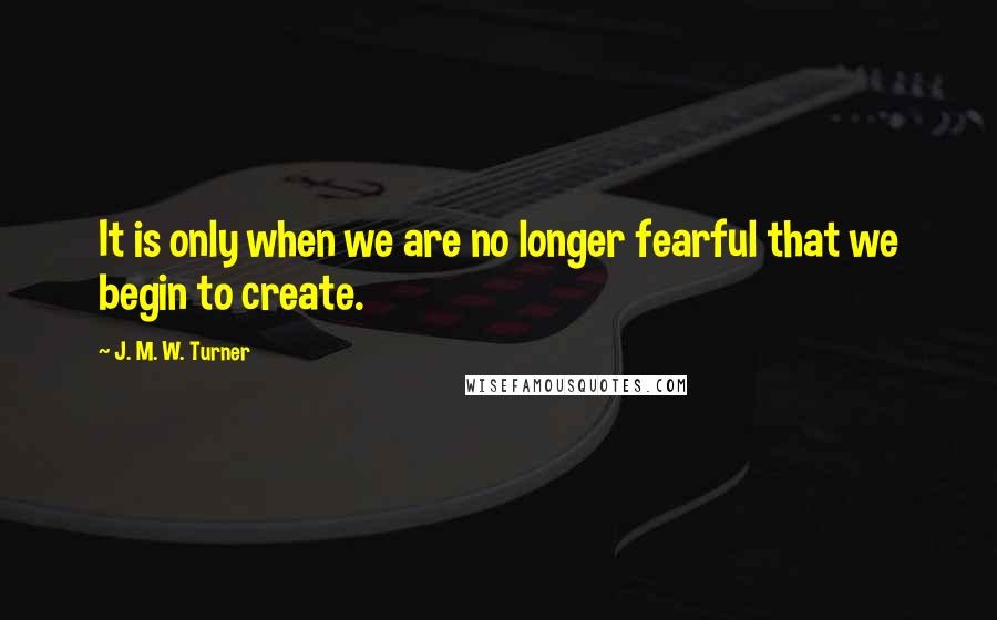 J. M. W. Turner Quotes: It is only when we are no longer fearful that we begin to create.