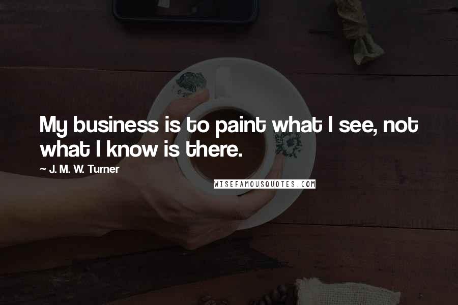 J. M. W. Turner Quotes: My business is to paint what I see, not what I know is there.