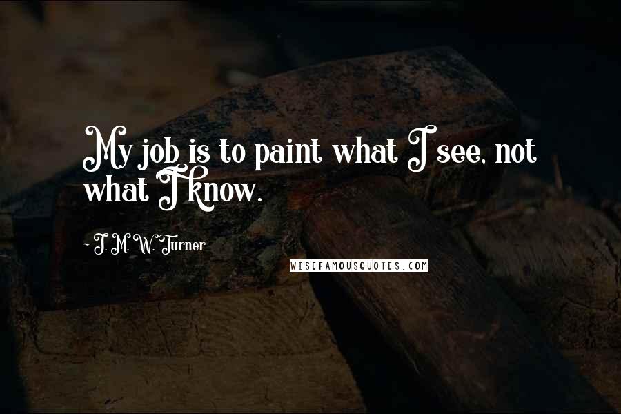 J. M. W. Turner Quotes: My job is to paint what I see, not what I know.