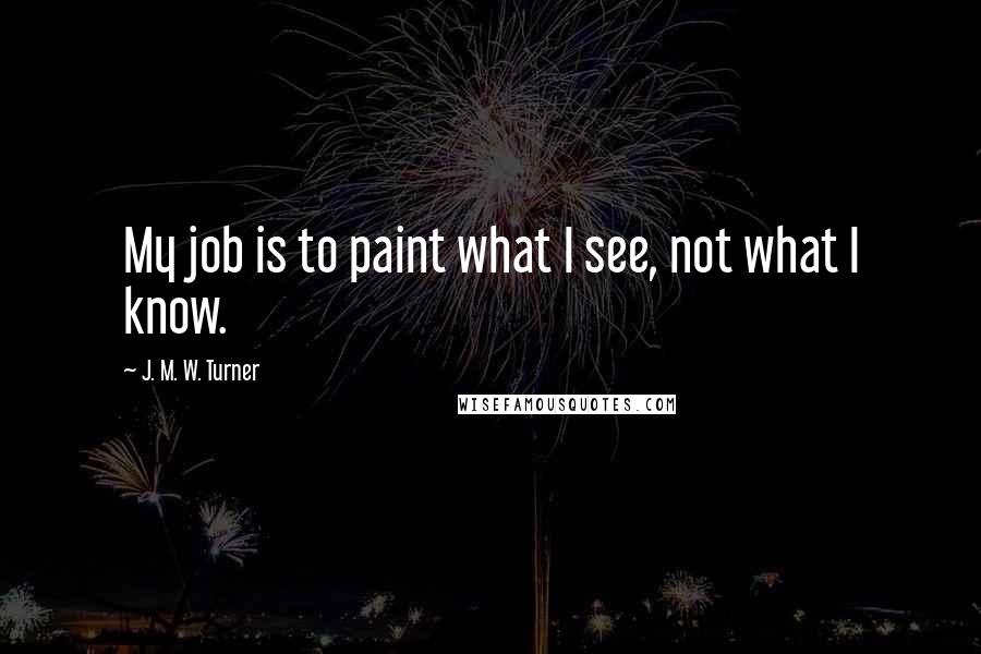 J. M. W. Turner Quotes: My job is to paint what I see, not what I know.