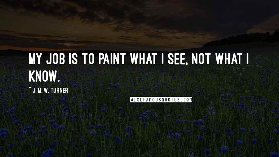 J. M. W. Turner Quotes: My job is to paint what I see, not what I know.