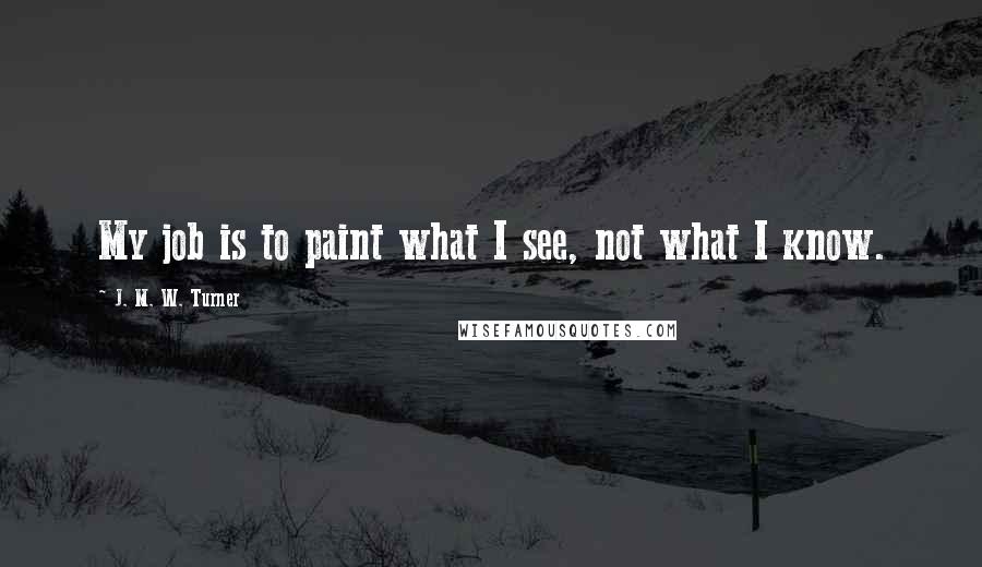 J. M. W. Turner Quotes: My job is to paint what I see, not what I know.