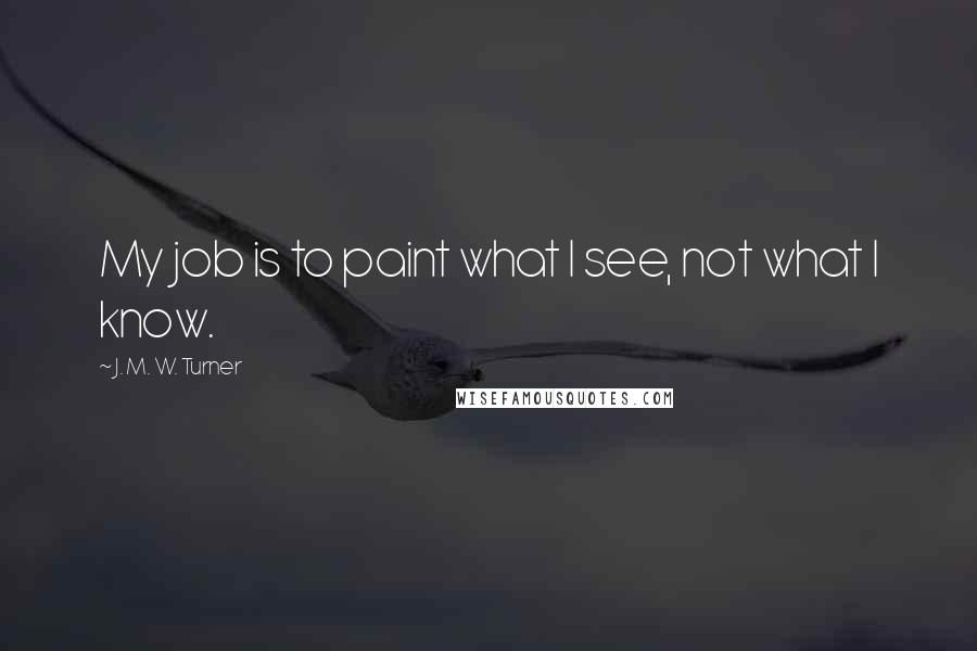 J. M. W. Turner Quotes: My job is to paint what I see, not what I know.