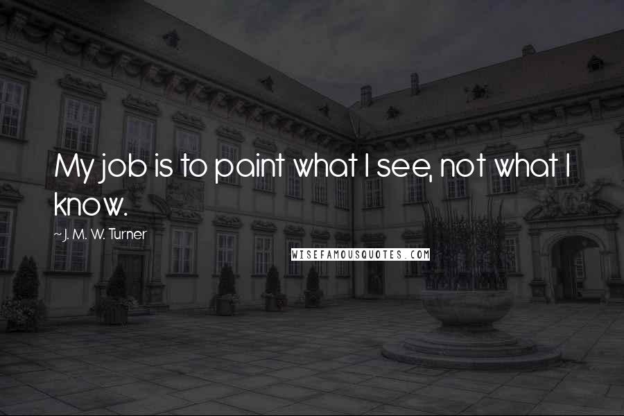 J. M. W. Turner Quotes: My job is to paint what I see, not what I know.