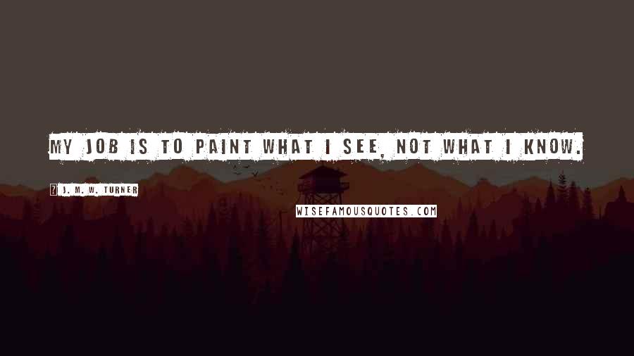 J. M. W. Turner Quotes: My job is to paint what I see, not what I know.