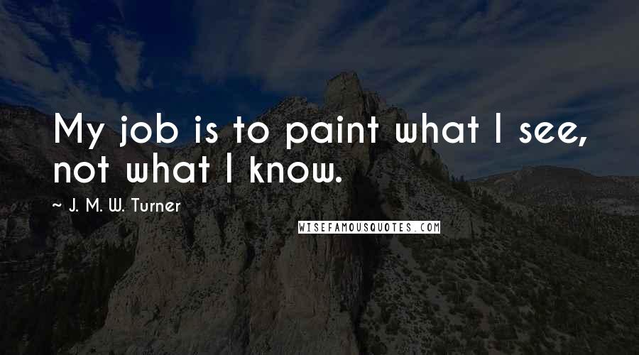 J. M. W. Turner Quotes: My job is to paint what I see, not what I know.