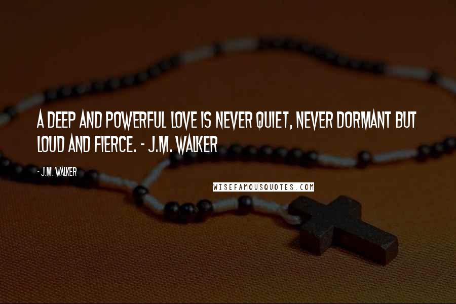 J.M. Walker Quotes: A deep and powerful love is never quiet, never dormant but loud and fierce. ~ J.M. Walker